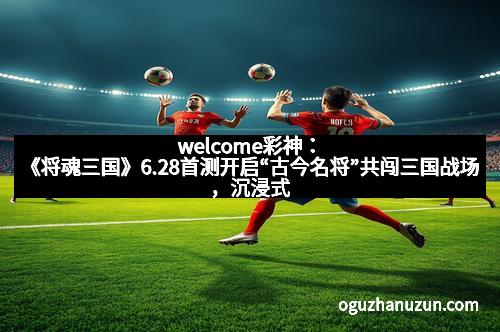 welcome彩神：《将魂三国》6.28首测开启“古今名将”共闯三国战场，沉浸式体验历史盛宴